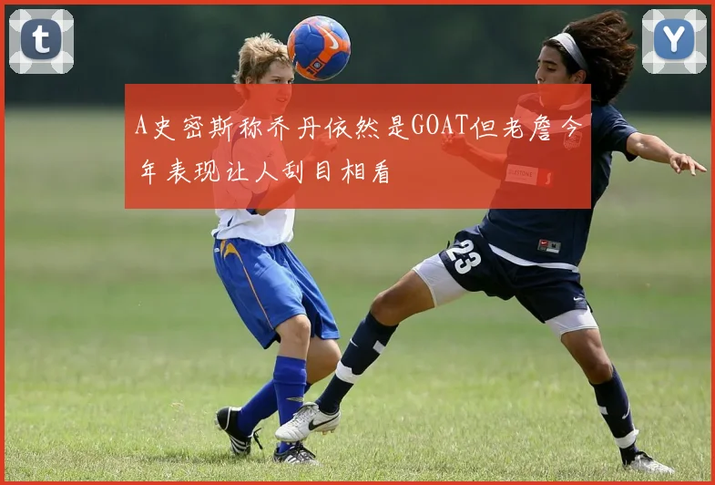 A史密斯称乔丹依然是GOAT但老詹今年表现让人刮目相看